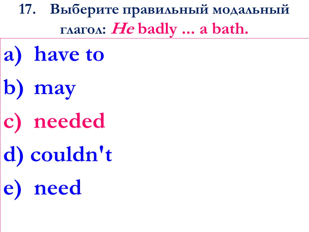 17. Выберите правильный модальный глагол: He badly ... a bath. have to may c)